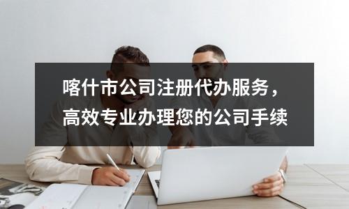 喀什市公司注冊(cè)代辦服務(wù)，高效專業(yè)辦理您的公司手續(xù)
