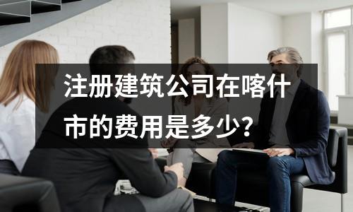 注冊建筑公司在喀什市的費用是多少？