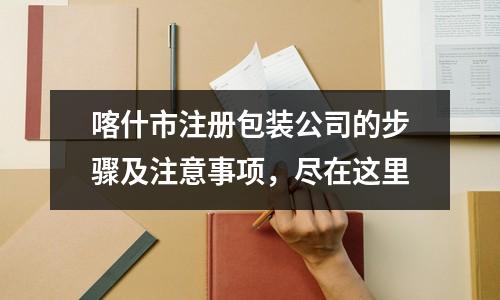 喀什市注冊包裝公司的步驟及注意事項，盡在這里