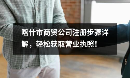 喀什市商貿(mào)公司注冊步驟詳解，輕松獲取營業(yè)執(zhí)照！