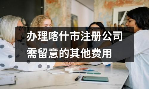 辦理喀什市注冊(cè)公司需留意的其他費(fèi)用