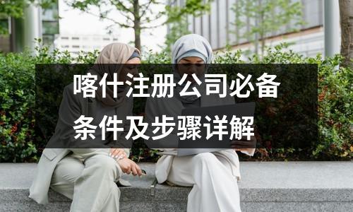 喀什注冊公司必備條件及步驟詳解
