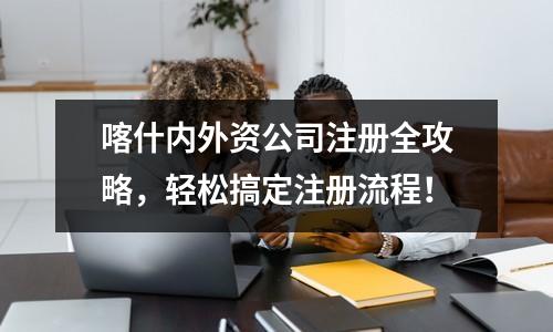 喀什內(nèi)外資公司注冊全攻略，輕松搞定注冊流程！