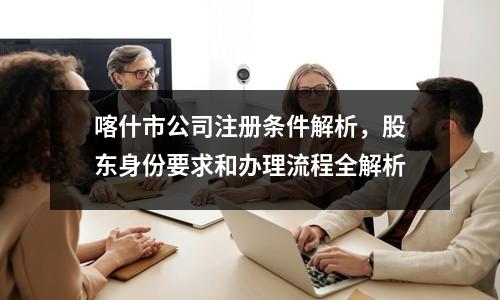 喀什市公司注冊條件解析，股東身份要求和辦理流程全解析