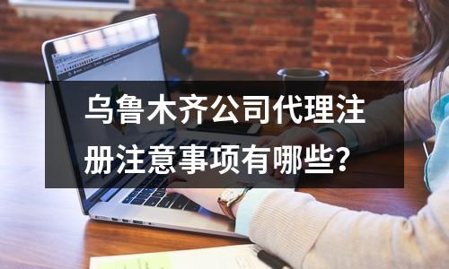 烏魯木齊公司代理注冊注意事項(xiàng)有哪些？