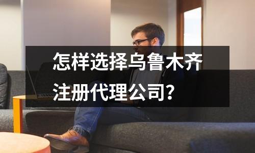 怎樣選擇烏魯木齊注冊代理公司？