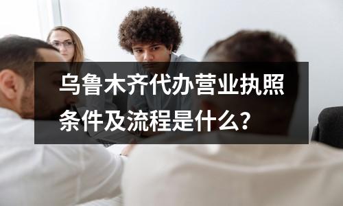 烏魯木齊代辦營(yíng)業(yè)執(zhí)照條件及流程是什么？
