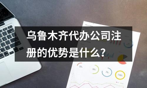 烏魯木齊代辦公司注冊的優(yōu)勢是什么？