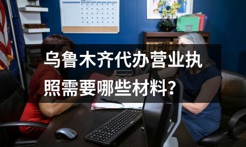 烏魯木齊代辦營業(yè)執(zhí)照需要哪些材料？