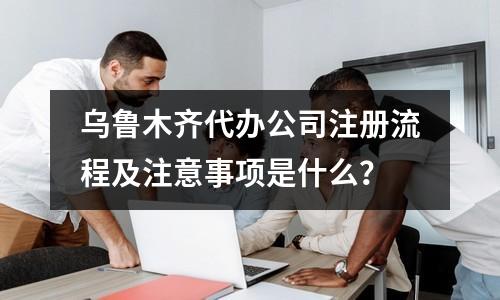 烏魯木齊代辦公司注冊(cè)流程及注意事項(xiàng)是什么？