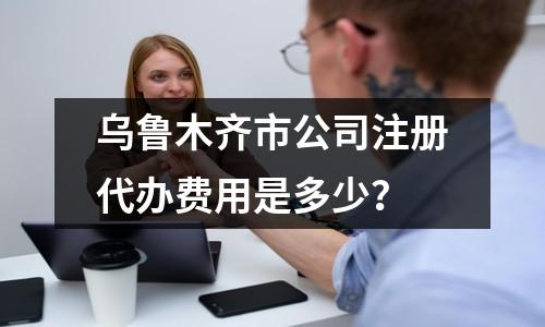 烏魯木齊市公司注冊代辦費用是多少？