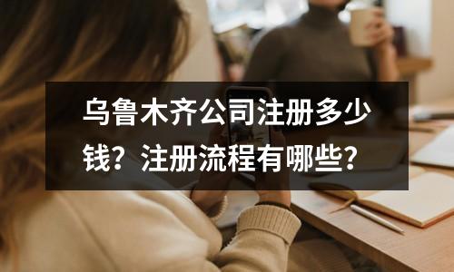 烏魯木齊公司注冊多少錢？注冊流程有哪些？