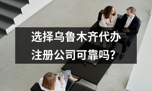 選擇烏魯木齊代辦注冊(cè)公司可靠嗎？