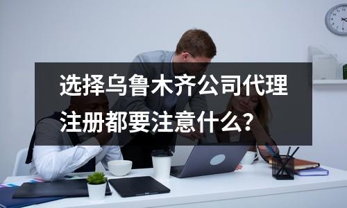 選擇烏魯木齊公司代理注冊都要注意什么？