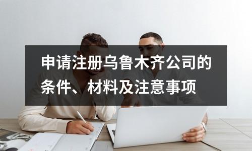 申請注冊烏魯木齊公司的條件、材料及注意事項