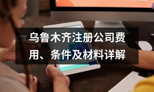 烏魯木齊注冊公司費用、條件及材料詳解