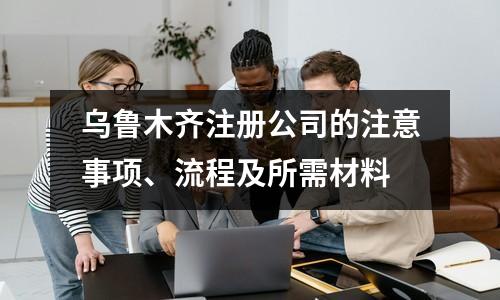 烏魯木齊注冊公司的注意事項、流程及所需材料