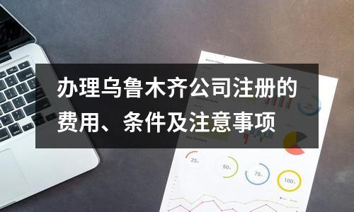 辦理烏魯木齊公司注冊(cè)的費(fèi)用、條件及注意事項(xiàng)
