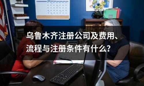 烏魯木齊注冊公司及費用、流程與注冊條件有什么？