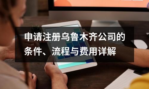 申請(qǐng)注冊(cè)烏魯木齊公司的條件、流程與費(fèi)用詳解