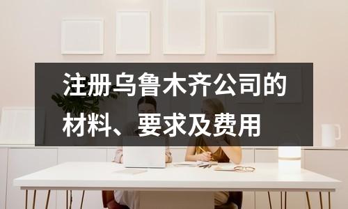 注冊烏魯木齊公司的材料、要求及費(fèi)用