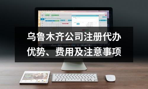烏魯木齊公司注冊代辦優(yōu)勢、費用及注意事項