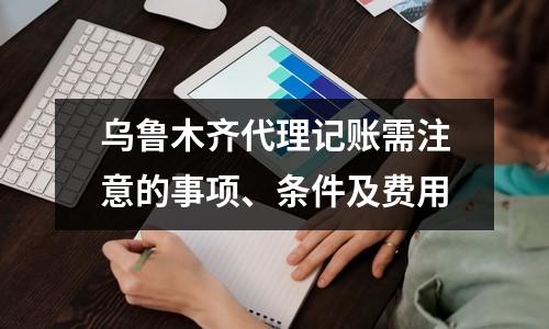 烏魯木齊代理記賬需注意的事項、條件及費用