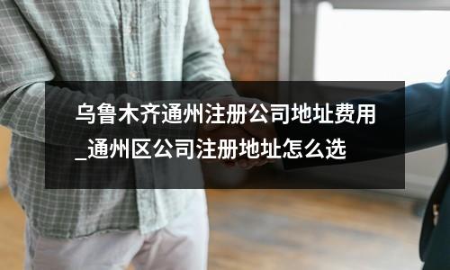 烏魯木齊通州注冊(cè)公司地址費(fèi)用_通州區(qū)公司注冊(cè)地址怎么選