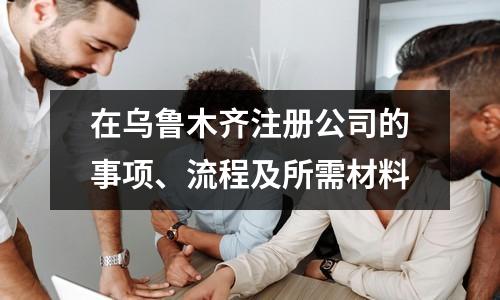 在烏魯木齊注冊公司的事項(xiàng)、流程及所需材料