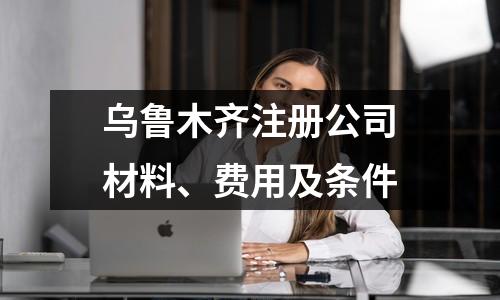 烏魯木齊注冊公司材料、費用及條件