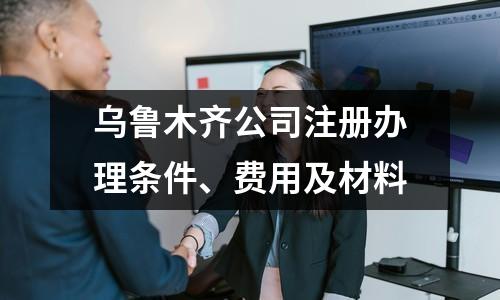 烏魯木齊公司注冊辦理條件、費用及材料