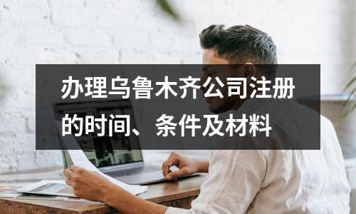 辦理烏魯木齊公司注冊的時間、條件及材料