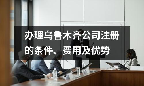 辦理烏魯木齊公司注冊(cè)的條件、費(fèi)用及優(yōu)勢(shì)