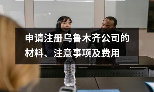 申請注冊烏魯木齊公司的材料、注意事項及費用
