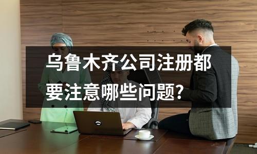 烏魯木齊公司注冊(cè)都要注意哪些問題?