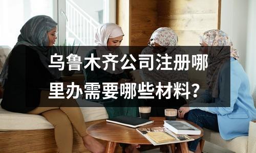 烏魯木齊公司注冊哪里辦需要哪些材料？