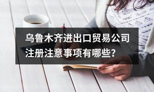 烏魯木齊進出口貿(mào)易公司注冊注意事項有哪些？