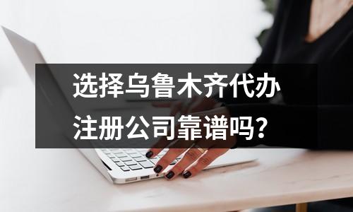 選擇烏魯木齊代辦注冊(cè)公司靠譜嗎？