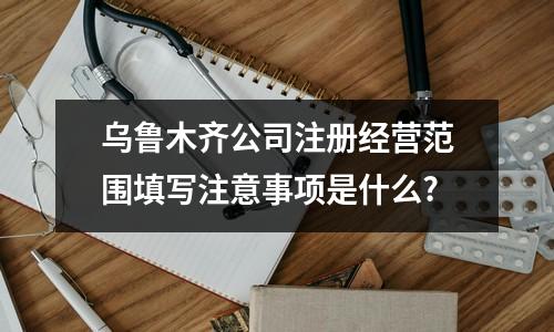 烏魯木齊公司注冊(cè)經(jīng)營(yíng)范圍填寫(xiě)注意事項(xiàng)是什么?