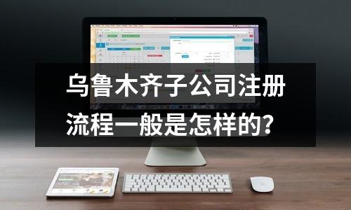 烏魯木齊子公司注冊流程一般是怎樣的？