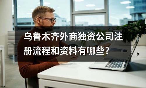 烏魯木齊外商獨資公司注冊流程和資料有哪些？