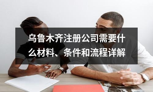 烏魯木齊注冊(cè)公司需要什么材料、條件和流程詳解