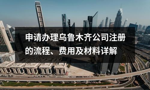 申請(qǐng)辦理烏魯木齊公司注冊(cè)的流程、費(fèi)用及材料詳解