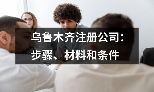 烏魯木齊注冊(cè)公司：步驟、材料和條件