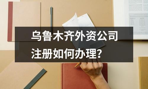 烏魯木齊外資公司注冊(cè)如何辦理？