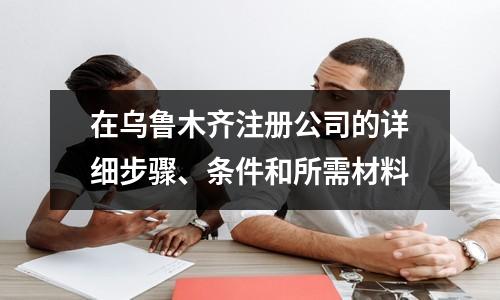 在烏魯木齊注冊公司的詳細(xì)步驟、條件和所需材料
