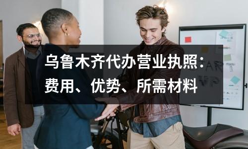 烏魯木齊代辦營業(yè)執(zhí)照：費用、優(yōu)勢、所需材料