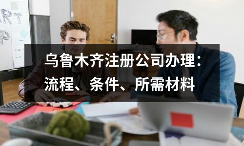 烏魯木齊注冊(cè)公司辦理：流程、條件、所需材料