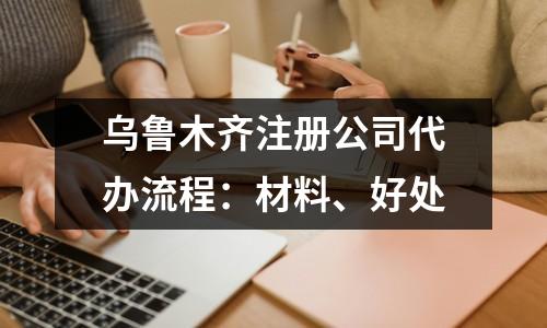 烏魯木齊注冊公司代辦流程：材料、好處
