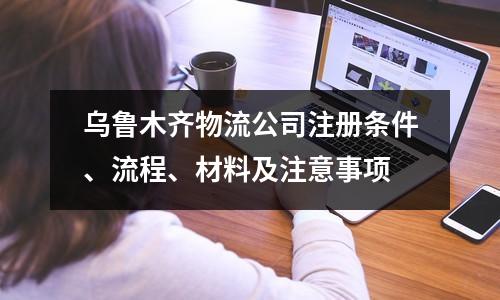 烏魯木齊物流公司注冊條件、流程、材料及注意事項